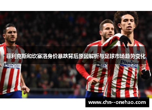 菲利克斯和坎塞洛身价暴跌背后原因解析与足球市场趋势变化