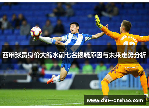 西甲球员身价大缩水前七名揭晓原因与未来走势分析 西甲球员身价大缩水前七名揭晓原因与未来走势分析