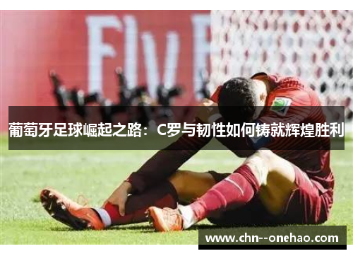 葡萄牙足球崛起之路：C罗与韧性如何铸就辉煌胜利
