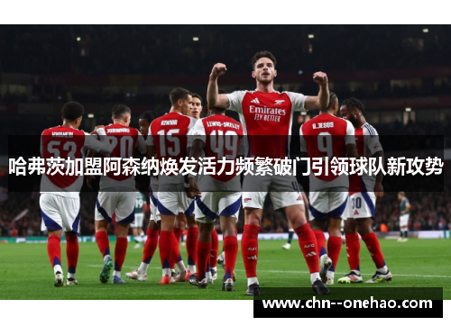哈弗茨加盟阿森纳焕发活力频繁破门引领球队新攻势