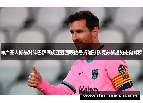 库卢塞夫斯基对阵巴萨展现亚冠回暖信号折射球队复苏新趋势走向解读