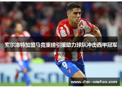 索尔洛特加盟马竞重磅引援助力球队冲击西甲冠军