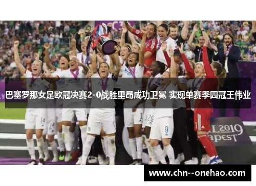 巴塞罗那女足欧冠决赛2-0战胜里昂成功卫冕 实现单赛季四冠王伟业 巴塞罗那女足欧冠决赛2-0战胜里昂成功卫冕 实现单赛季四冠王伟业