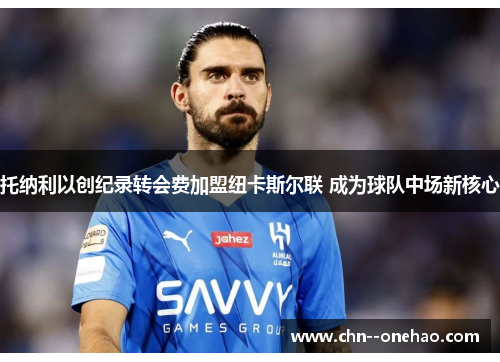 托纳利以创纪录转会费加盟纽卡斯尔联 成为球队中场新核心 托纳利以创纪录转会费加盟纽卡斯尔联 成为球队中场新核心