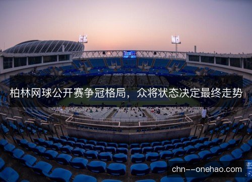 柏林网球公开赛争冠格局，众将状态决定最终走势